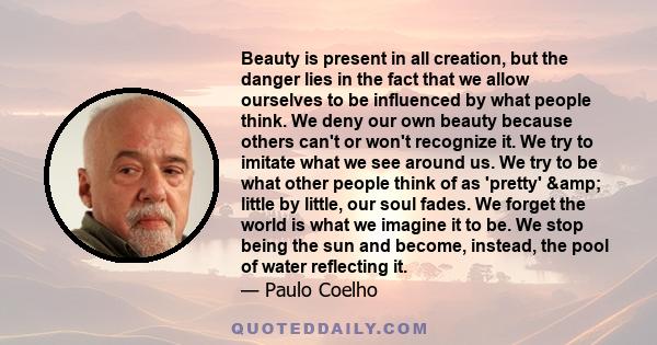 Beauty is present in all creation, but the danger lies in the fact that we allow ourselves to be influenced by what people think. We deny our own beauty because others can't or won't recognize it. We try to imitate what