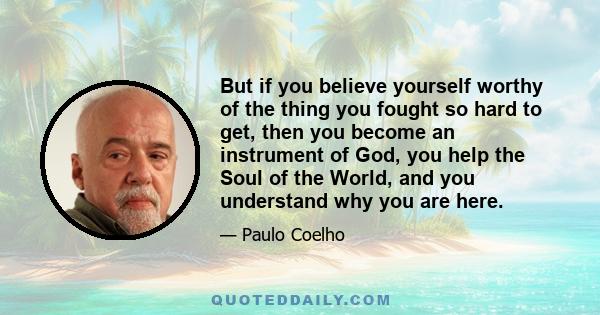 But if you believe yourself worthy of the thing you fought so hard to get, then you become an instrument of God, you help the Soul of the World, and you understand why you are here.