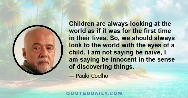 Children are always looking at the world as if it was for the first time in their lives. So, we should always look to the world with the eyes of a child. I am not saying be naive, I am saying be innocent in the sense of