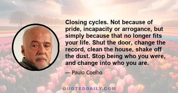 Closing cycles. Not because of pride, incapacity or arrogance, but simply because that no longer fits your life. Shut the door, change the record, clean the house, shake off the dust. Stop being who you were, and change
