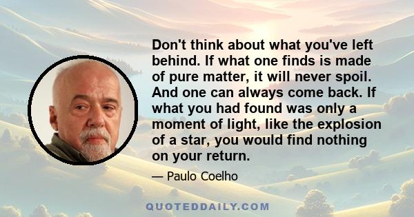 Don't think about what you've left behind. If what one finds is made of pure matter, it will never spoil. And one can always come back. If what you had found was only a moment of light, like the explosion of a star, you