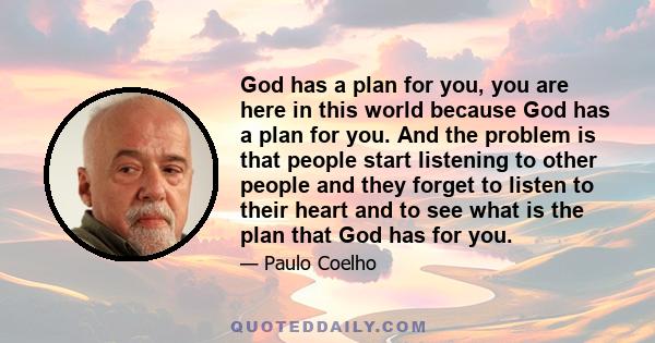 God has a plan for you, you are here in this world because God has a plan for you. And the problem is that people start listening to other people and they forget to listen to their heart and to see what is the plan that