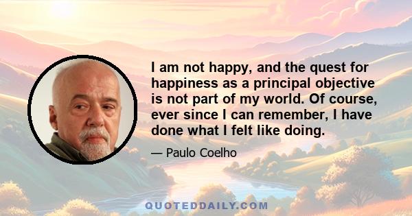 I am not happy, and the quest for happiness as a principal objective is not part of my world. Of course, ever since I can remember, I have done what I felt like doing.
