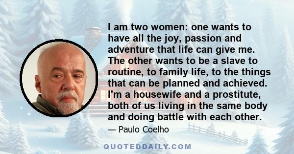 I am two women: one wants to have all the joy, passion and adventure that life can give me. The other wants to be a slave to routine, to family life, to the things that can be planned and achieved. I'm a housewife and a
