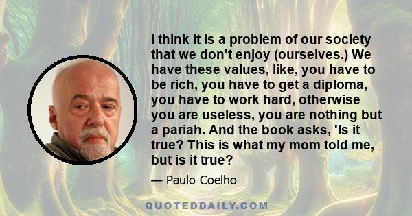 I think it is a problem of our society that we don't enjoy (ourselves.) We have these values, like, you have to be rich, you have to get a diploma, you have to work hard, otherwise you are useless, you are nothing but a