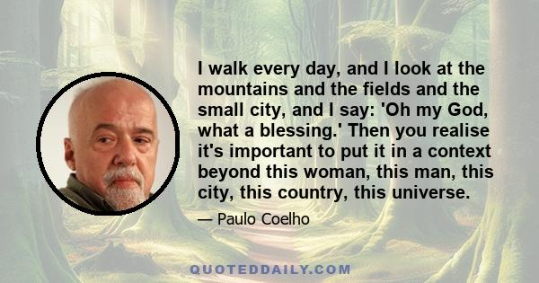I walk every day, and I look at the mountains and the fields and the small city, and I say: 'Oh my God, what a blessing.' Then you realise it's important to put it in a context beyond this woman, this man, this city,