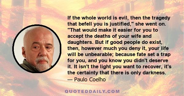 If the whole world is evil, then the tragedy that befell you is justified, she went on. That would make it easier for you to accept the deaths of your wife and daughters. But if good people do exist, then, however much