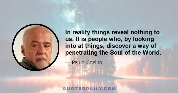 In reality things reveal nothing to us. It is people who, by looking into at things, discover a way of penetrating the Soul of the World.