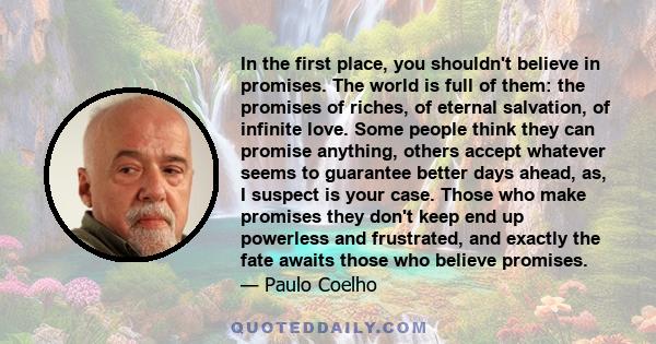 In the first place, you shouldn't believe in promises. The world is full of them: the promises of riches, of eternal salvation, of infinite love. Some people think they can promise anything, others accept whatever seems