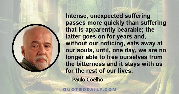 Intense, unexpected suffering passes more quickly than suffering that is apparently bearable; the latter goes on for years and, without our noticing, eats away at our souls, until, one day, we are no longer able to free