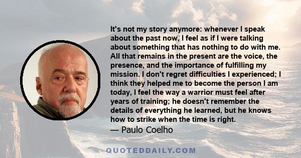 It's not my story anymore: whenever I speak about the past now, I feel as if I were talking about something that has nothing to do with me. All that remains in the present are the voice, the presence, and the importance