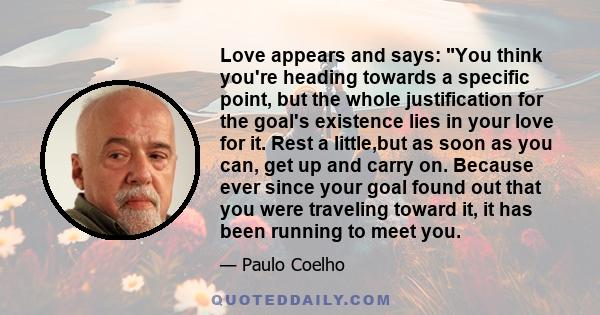 Love appears and says: You think you're heading towards a specific point, but the whole justification for the goal's existence lies in your love for it. Rest a little,but as soon as you can, get up and carry on. Because