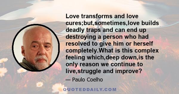 Love transforms and love cures;but,sometimes,love builds deadly traps and can end up destroying a person who had resolved to give him or herself completely.What is this complex feeling which,deep down,is the only reason