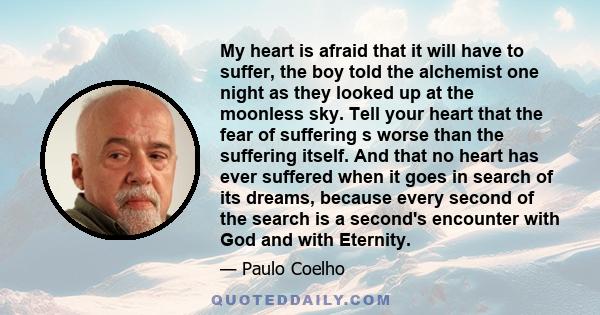 My heart is afraid that it will have to suffer, the boy told the alchemist one night as they looked up at the moonless sky. Tell your heart that the fear of suffering s worse than the suffering itself. And that no heart