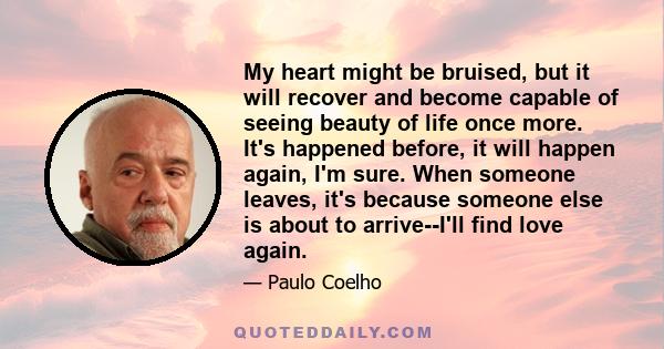 My heart might be bruised, but it will recover and become capable of seeing beauty of life once more. It's happened before, it will happen again, I'm sure. When someone leaves, it's because someone else is about to