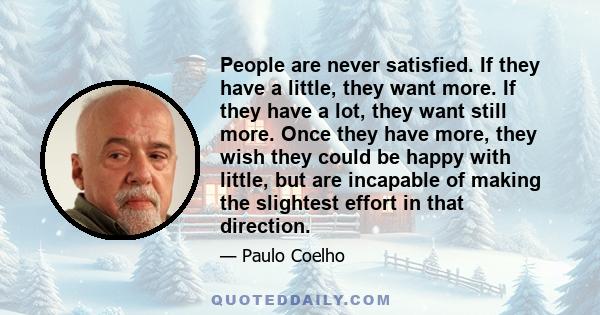 People are never satisfied. If they have a little, they want more. If they have a lot, they want still more. Once they have more, they wish they could be happy with little, but are incapable of making the slightest