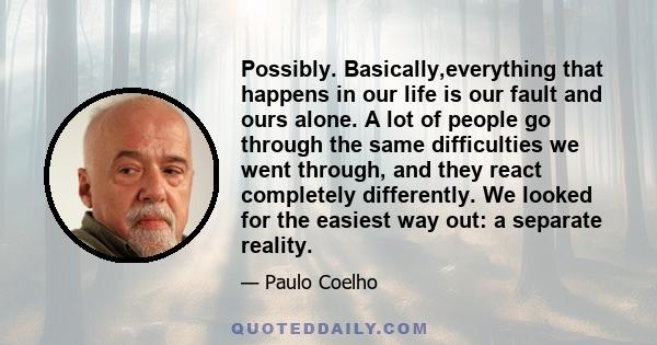 Possibly. Basically,everything that happens in our life is our fault and ours alone. A lot of people go through the same difficulties we went through, and they react completely differently. We looked for the easiest way