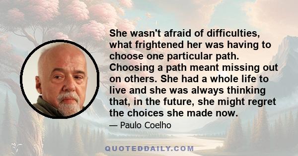 She wasn't afraid of difficulties, what frightened her was having to choose one particular path. Choosing a path meant missing out on others. She had a whole life to live and she was always thinking that, in the future,