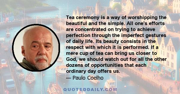 Tea ceremony is a way of worshipping the beautiful and the simple. All one's efforts are concentrated on trying to achieve perfection through the imperfect gestures of daily life. Its beauty consists in the respect with