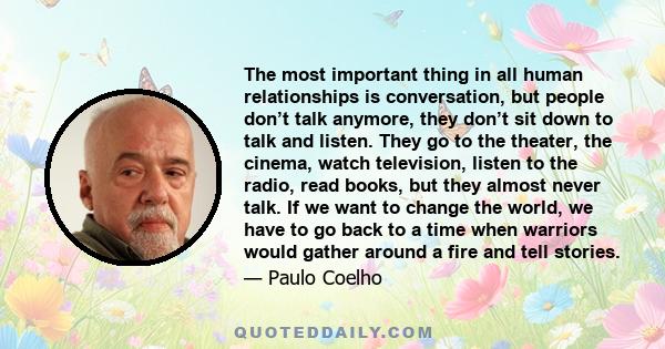 The most important thing in all human relationships is conversation, but people don’t talk anymore, they don’t sit down to talk and listen. They go to the theater, the cinema, watch television, listen to the radio, read
