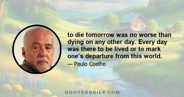 to die tomorrow was no worse than dying on any other day. Every day was there to be lived or to mark one’s departure from this world.