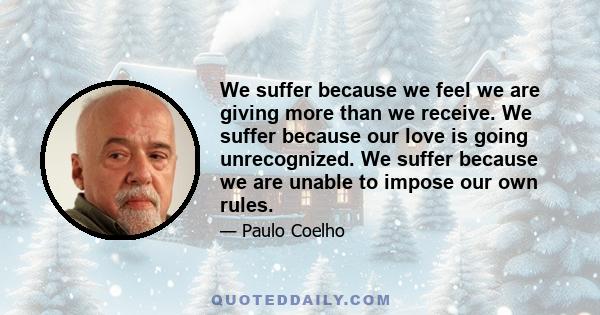 We suffer because we feel we are giving more than we receive. We suffer because our love is going unrecognized. We suffer because we are unable to impose our own rules.