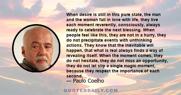 When desire is still in this pure state, the man and the woman fall in love with life, they live each moment reverently, consciously, always ready to celebrate the next blessing. When people feel like this, they are not