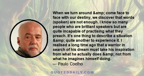 When we turn around & come face to face with our destiny, we discover that words (spoken) are not enough. I know so many people who are brilliant speakers but are quite incapable of practising what they preach. It's