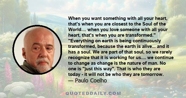 When you want something with all your heart, that's when you are closest to the Soul of the World.... when you love someone with all your heart, that's when you are transformed. Everything on earth is being continuously