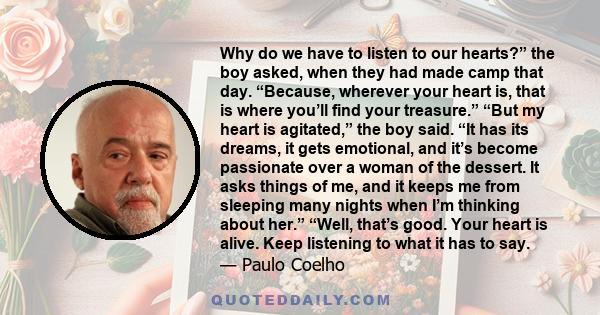 Why do we have to listen to our hearts?” the boy asked, when they had made camp that day. “Because, wherever your heart is, that is where you’ll find your treasure.” “But my heart is agitated,” the boy said. “It has its