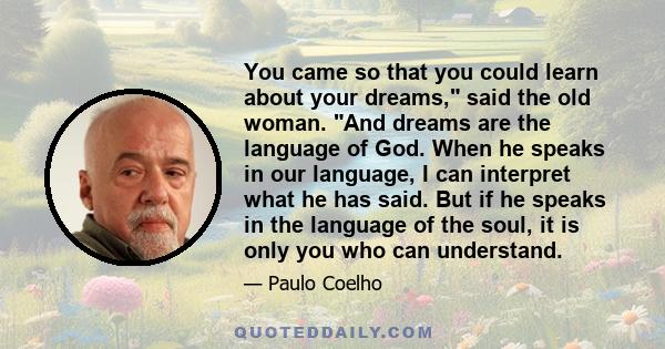 You came so that you could learn about your dreams, said the old woman. And dreams are the language of God. When he speaks in our language, I can interpret what he has said. But if he speaks in the language of the soul,