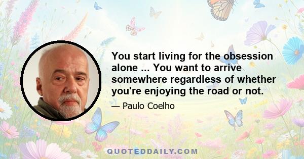 You start living for the obsession alone ... You want to arrive somewhere regardless of whether you're enjoying the road or not.