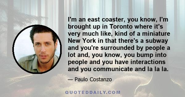 I'm an east coaster, you know, I'm brought up in Toronto where it's very much like, kind of a miniature New York in that there's a subway and you're surrounded by people a lot and, you know, you bump into people and you