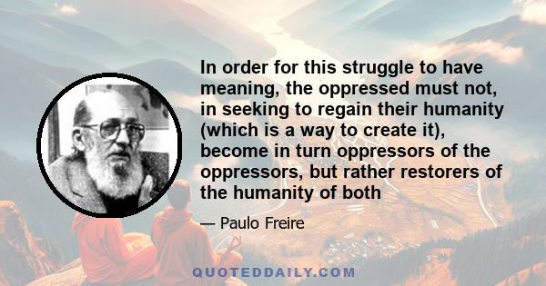 In order for this struggle to have meaning, the oppressed must not, in seeking to regain their humanity (which is a way to create it), become in turn oppressors of the oppressors, but rather restorers of the humanity of