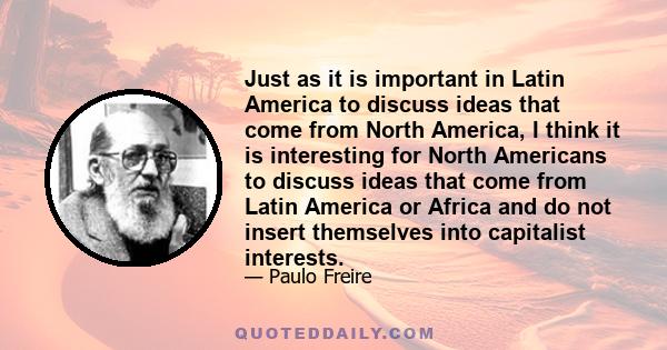 Just as it is important in Latin America to discuss ideas that come from North America, I think it is interesting for North Americans to discuss ideas that come from Latin America or Africa and do not insert themselves