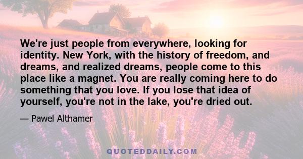 We're just people from everywhere, looking for identity. New York, with the history of freedom, and dreams, and realized dreams, people come to this place like a magnet. You are really coming here to do something that