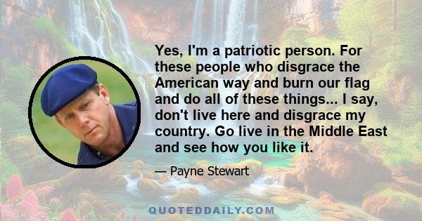 Yes, I'm a patriotic person. For these people who disgrace the American way and burn our flag and do all of these things... I say, don't live here and disgrace my country. Go live in the Middle East and see how you like