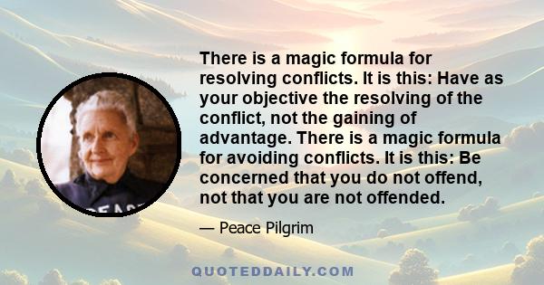 There is a magic formula for resolving conflicts. It is this: Have as your objective the resolving of the conflict, not the gaining of advantage. There is a magic formula for avoiding conflicts. It is this: Be concerned