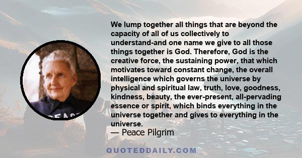 We lump together all things that are beyond the capacity of all of us collectively to understand-and one name we give to all those things together is God. Therefore, God is the creative force, the sustaining power, that