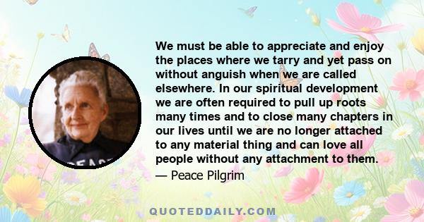 We must be able to appreciate and enjoy the places where we tarry and yet pass on without anguish when we are called elsewhere. In our spiritual development we are often required to pull up roots many times and to close