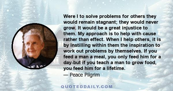 Were I to solve problems for others they would remain stagnant; they would never grow. It would be a great injustice to them. My approach is to help with cause rather than effect. When I help others, it is by instilling