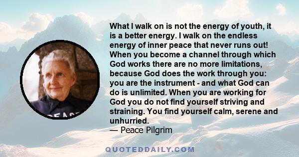 What I walk on is not the energy of youth, it is a better energy. I walk on the endless energy of inner peace that never runs out! When you become a channel through which God works there are no more limitations, because
