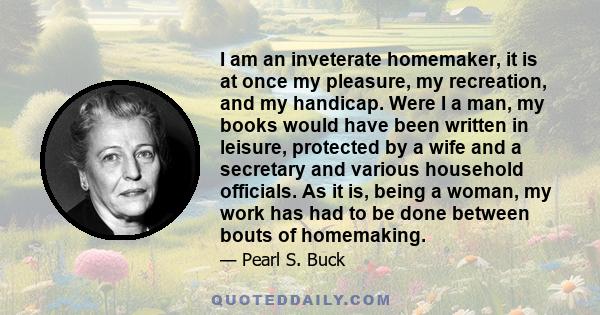 I am an inveterate homemaker, it is at once my pleasure, my recreation, and my handicap. Were I a man, my books would have been written in leisure, protected by a wife and a secretary and various household officials. As