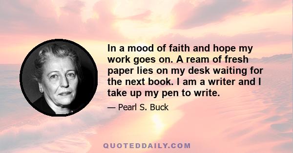 In a mood of faith and hope my work goes on. A ream of fresh paper lies on my desk waiting for the next book. I am a writer and I take up my pen to write.