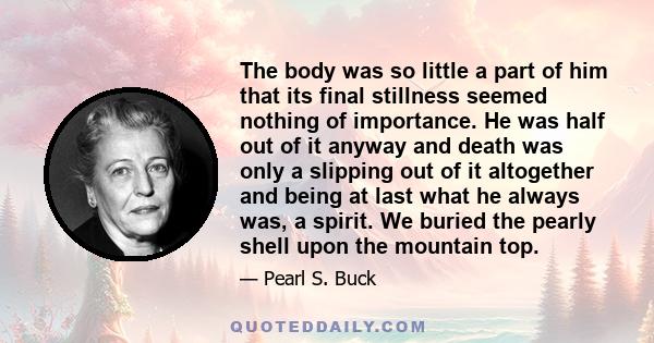 The body was so little a part of him that its final stillness seemed nothing of importance. He was half out of it anyway and death was only a slipping out of it altogether and being at last what he always was, a spirit.
