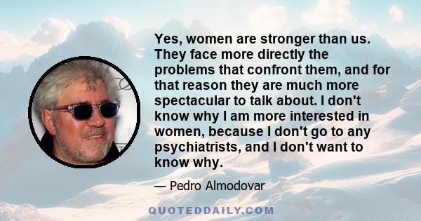 Yes, women are stronger than us. They face more directly the problems that confront them, and for that reason they are much more spectacular to talk about. I don't know why I am more interested in women, because I don't