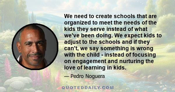 We need to create schools that are organized to meet the needs of the kids they serve instead of what we've been doing. We expect kids to adjust to the schools and if they can't, we say something is wrong with the child