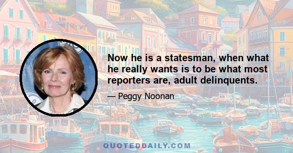 Now he is a statesman, when what he really wants is to be what most reporters are, adult delinquents.