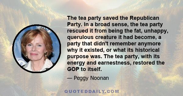 The tea party saved the Republican Party. In a broad sense, the tea party rescued it from being the fat, unhappy, querulous creature it had become, a party that didn't remember anymore why it existed, or what its