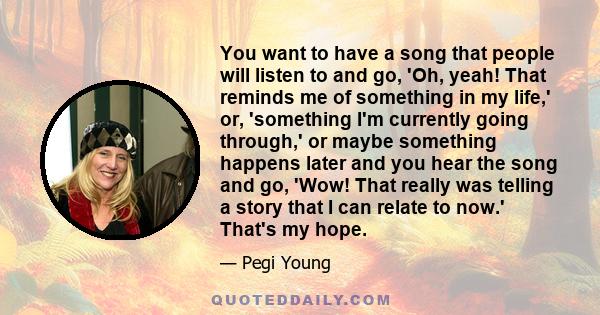 You want to have a song that people will listen to and go, 'Oh, yeah! That reminds me of something in my life,' or, 'something I'm currently going through,' or maybe something happens later and you hear the song and go,